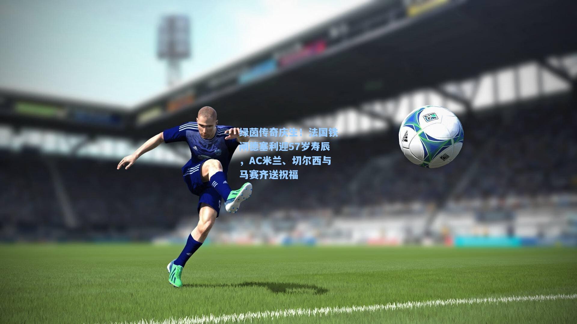 绿茵传奇庆生！法国铁闸德塞利迎57岁寿辰，AC米兰、切尔西与马赛齐送祝福