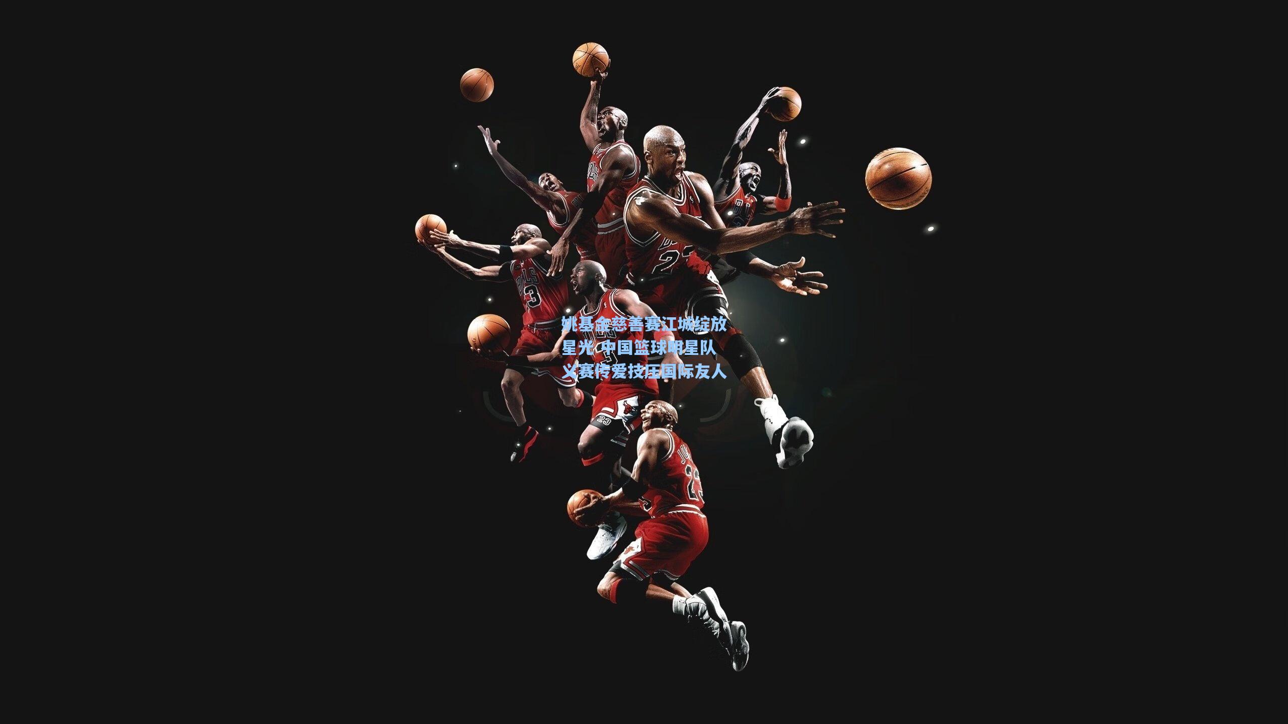 姚基金慈善赛江城绽放星光 中国篮球明星队义赛传爱技压国际友人