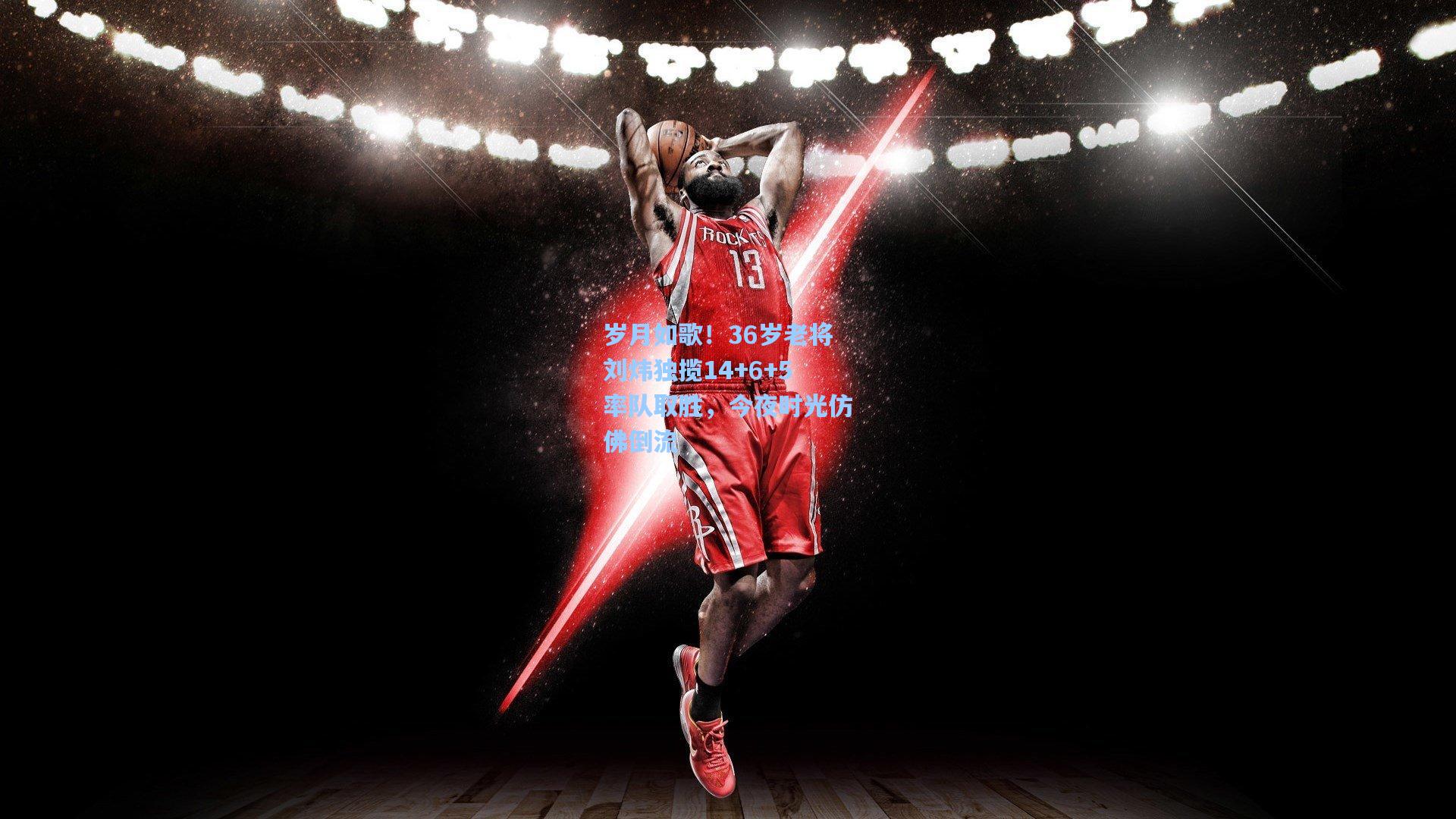 岁月如歌！36岁老将刘炜独揽14+6+5率队取胜，今夜时光仿佛倒流