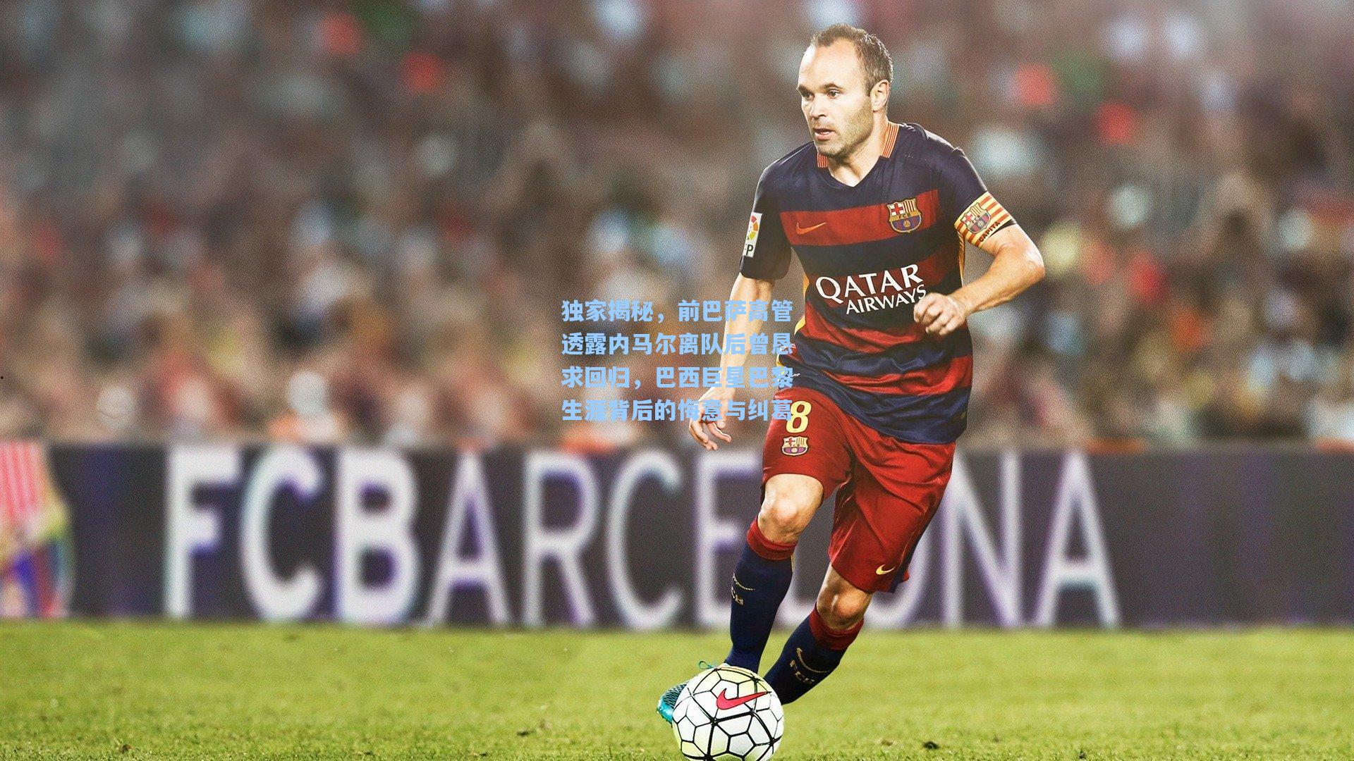 独家揭秘，前巴萨高管透露内马尔离队后曾恳求回归，巴西巨星巴黎生涯背后的悔意与纠葛