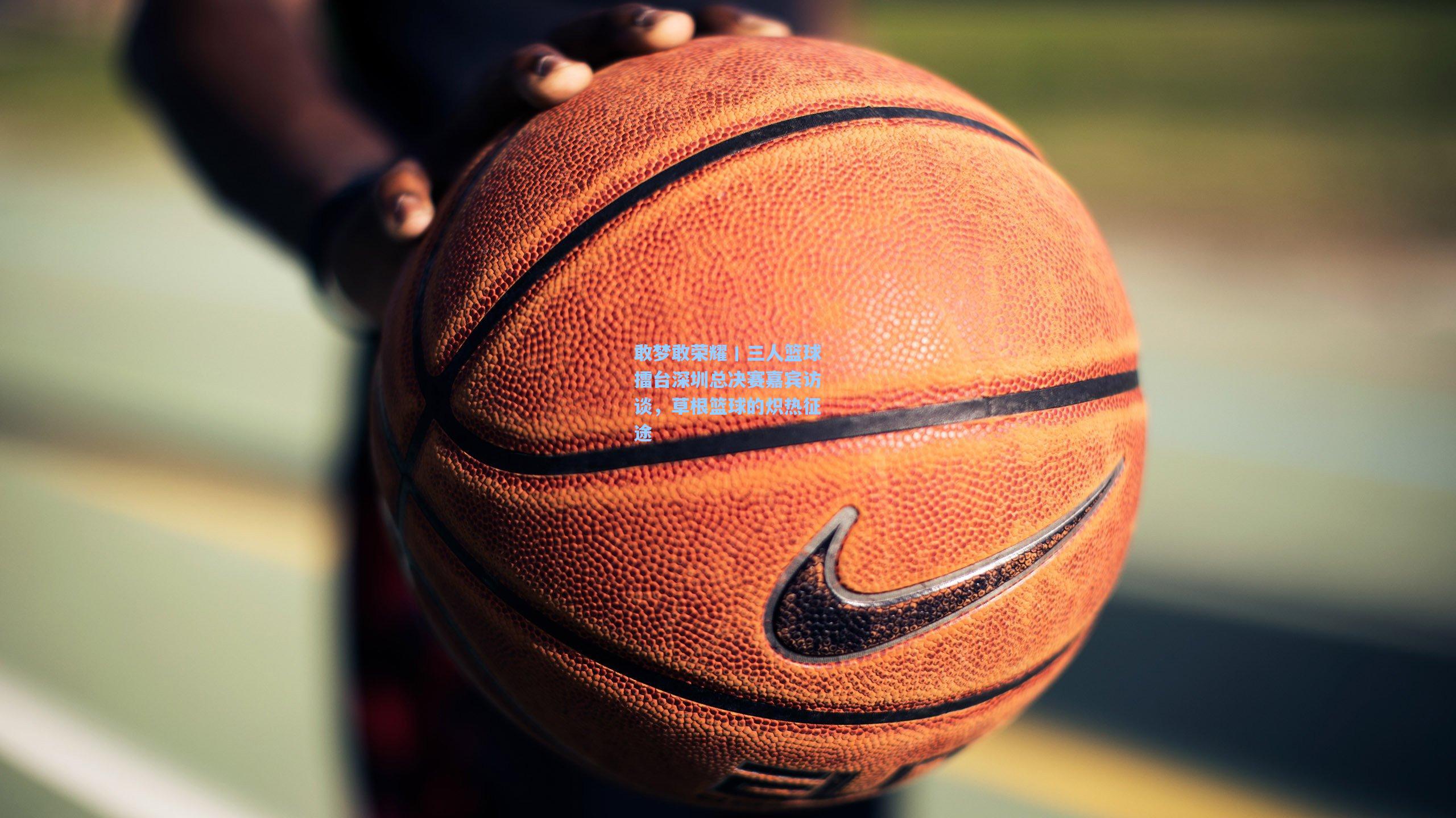 敢梦敢荣耀丨三人篮球擂台深圳总决赛嘉宾访谈,草根篮球的炽热征途